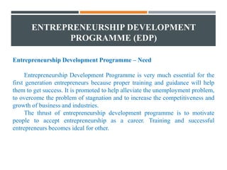 ENTREPRENEURSHIP DEVELOPMENT
PROGRAMME (EDP)
Entrepreneurship Development Programme – Need
Entrepreneurship Development Programme is very much essential for the
first generation entrepreneurs because proper training and guidance will help
them to get success. It is promoted to help alleviate the unemployment problem,
to overcome the problem of stagnation and to increase the competitiveness and
growth of business and industries.
The thrust of entrepreneurship development programme is to motivate
people to accept entrepreneurship as a career. Training and successful
entrepreneurs becomes ideal for other.
 
