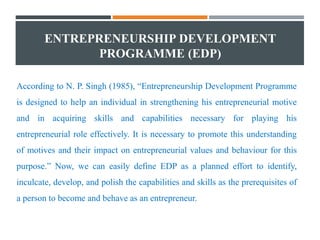 ENTREPRENEURSHIP DEVELOPMENT
PROGRAMME (EDP)
According to N. P. Singh (1985), “Entrepreneurship Development Programme
is designed to help an individual in strengthening his entrepreneurial motive
and in acquiring skills and capabilities necessary for playing his
entrepreneurial role effectively. It is necessary to promote this understanding
of motives and their impact on entrepreneurial values and behaviour for this
purpose.” Now, we can easily define EDP as a planned effort to identify,
inculcate, develop, and polish the capabilities and skills as the prerequisites of
a person to become and behave as an entrepreneur.
 