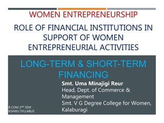 B COM 2ND SEM
KSAWU SYLLABUS
WOMEN ENTREPRENEURSHIP
ROLE OF FINANCIAL INSTITUTIONS IN
SUPPORT OF WOMEN
ENTREPRENEURIAL ACTIVITIES
LONG-TERM & SHORT-TERM
FINANCING
Smt. Uma Minajigi Reur
Head, Dept. of Commerce &
Management
Smt. V G Degree College for Women,
Kalaburagi
 