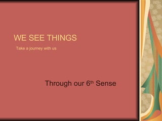 WE SEE THINGS   Take a journey with us   Through our 6 th  Sense 