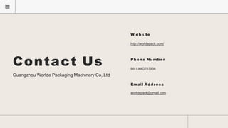 Contact Us
Guangzhou Worlde Packaging Machinery Co,.Ltd
W ebsite
http://worldepack.com/
Phone Number
86-13660767956
Email Address
worldepack@gmail.com
 