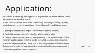 NEXT
Application:
Be used for automatically packing products as green tea ,black tea,flower tea ,health
tea,medicine tea,granule and so on .
1. This unit can perform either three sides sealing and triangle teabag .just need
single bond to change the bag between three sides sealing and triangle shape.
2. packaging capacity :3000bags/h (Determined by packing material)
3. Applicable packing materials:Nylon film with thread and label.
4.The precision volumetric metering way very easily in the transformation of filling
material. Electronic scale metering can be collocated according to the material.
5.HumanComputer Interface,Omron PLC control,adopted the Panasonnic double
Servo motor to make the bag .supplied complete setting functions.easy operating
6.Main motor overload protection device
 