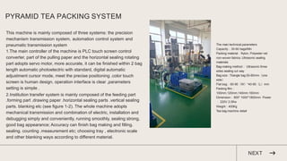 PYRAMID TEA PACKING SYSTEM
This machine is mainly composed of three systems: the precision
mechanism transmission system, automation control system and
pneumatic transmission system
1.The main controller of the machine is PLC touch screen control
converter, part of the pulling paper and the horizontal sealing rotating
part adopts servo motor, more accurate, it can be finished within 2 bag
length automatic photoelectric with standard, digital automatic
adjustment cursor mode, meet the precise positioning .color touch
screen is human design, operation interface is clear ,parameters
setting is simple .
2.Institution transfer system is mainly composed of the feeding part
.forming part .drawing paper .horizontal sealing parts .vertical sealing
parts. blanking etc (see figure 1-2). The whole machine adopts
mechanical transmission and combination of electric, installation and
debugging simply and conveniently, running smoothly, sealing strong,
good bag appearance; Accuracy can finish bag making and filling.
sealing. counting .measurement etc; choosing tray , electronic scale
and other blanking ways according to different material.
NEXT
The main technical parameters
Capacity：30-60 bags/Min
Packing material：Nylon, Polyester net
non-woven fabrics. Ultrasonic sealing
materials
Bag-making method： Ultrasonic three
sides sealing cut way
Bag size : Triangle bag 50-80mm（one
side）
Flat bag：60-90（W）*40-80（L）mm
Packing film：
100mm.120mm.140mm.160mm
Dimension：800* 1000*1800mm Power
： 220V 2.0Kw
Weight：400Kg
Tea bag machine detail
 