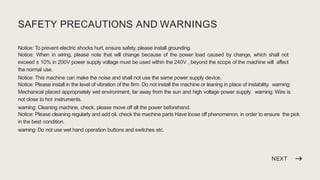 NEXT
SAFETY PRECAUTIONS AND WARNINGS
Notice: To prevent electric shocks hurt, ensure safety, please install grounding.
Notice: When in wiring, please note that will change because of the power load caused by change, which shall not
exceed ± 10% in 200V power supply voltage must be used within the 240V , beyond the scope of the machine will affect
the normal use.
Notice: This machine can make the noise and shall not use the same power supply device.
Notice: Please install in the level of vibration of the firm. Do not install the machine or leaning in place of instability. warning:
Mechanical placed appropriately wet environment, far away from the sun and high voltage power supply. warning: Wire is
not close to hot instruments.
warning: Cleaning machine, check, please move off all the power beforehand.
Notice: Please cleaning regularly and add oil, check the machine parts Have loose off phenomenon, in order to ensure the pick
in the best condition.
warning: Do not use wet hand operation buttons and switches etc.
 
