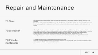 Repair and Maintenance
NEXT
7.1 Clean
Must continue to clear the remaining paper, powder and binder, make the equipment in clean condition, so as not to affect the normal work of the
equipment
Can use a vacuum cleaner or downless cloth to remove powder .when there is no production of raw materials, can use low pressure of compressed air
to blow, but must pay attention to the powder can not be blown into the bearing and rotating components. hot water or alcohol can be used to clear
adhesive.
7.2 Lubrication
1.Checking the oil level in the tank whether it is at the center of the oil mark or not Periodically, if not ,should add more. replacing the oil on the fuel
tank oil change one time every 6 months (or 1000 hours) . when changing ,firstly ,open the equipment on the side of drainage hole plug, let the oil flow
out, and finally use the brush dips in petrol or kerosene ,when the bottom of the tank is cleaned, and then pour into the clean lubricating oil
2. The knuckle bearing on the equipment ,adopt the same machine oil lubrication in the fuel tank , add lubrication once a day
3.All rolling surface of cams on kerosene oil lubrication use the extreme pressure lithium grease lubrication, cleaning lubrication once a week
7.3 Periodic
maintenance
1. Check the lubrication condition of leakage bearing and dust cleaning once a week
2.Check the cooperation and attrition rate of gear and transmission mechanism once every half month, if badly worn, it should be replaced in a timely
manner, so as not to affect the normal movement of the machine
 