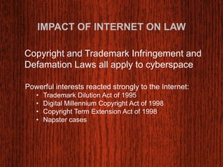 IMPACT OF INTERNET ON LAW 
Copyright and Trademark Infringement and 
Defamation Laws all apply to cyberspace 
Powerful interests reacted strongly to the Internet: 
• Trademark Dilution Act of 1995 
• Digital Millennium Copyright Act of 1998 
• Copyright Term Extension Act of 1998 
• Napster cases 
 