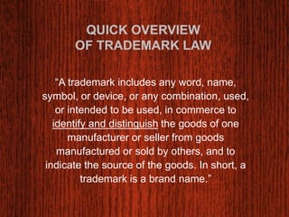 QUICK OVERVIEW 
OF TRADEMARK LAW 
“A trademark includes any word, name, 
symbol, or device, or any combination, used, 
or intended to be used, in commerce to 
identify and distinguish the goods of one 
manufacturer or seller from goods 
manufactured or sold by others, and to 
indicate the source of the goods. In short, a 
trademark is a brand name.” 
 