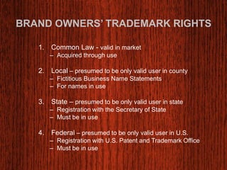 BRAND OWNERS’ TRADEMARK RIGHTS 
1. Common Law - valid in market 
– Acquired through use 
2. Local – presumed to be only valid user in county 
– Fictitious Business Name Statements 
– For names in use 
3. State – presumed to be only valid user in state 
– Registration with the Secretary of State 
– Must be in use 
4. Federal – presumed to be only valid user in U.S. 
– Registration with U.S. Patent and Trademark Office 
– Must be in use 
 