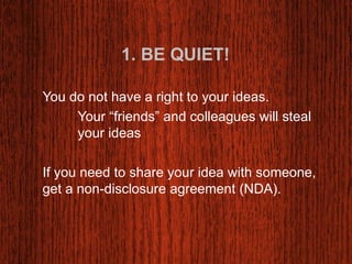 1. BE QUIET! 
You do not have a right to your ideas. 
Your “friends” and colleagues will steal 
your ideas 
If you need to share your idea with someone, 
get a non-disclosure agreement (NDA). 
 