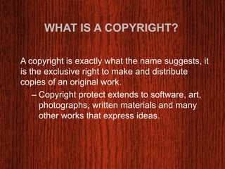 WHAT IS A COPYRIGHT? 
A copyright is exactly what the name suggests, it 
is the exclusive right to make and distribute 
copies of an original work. 
– Copyright protect extends to software, art, 
photographs, written materials and many 
other works that express ideas. 
 