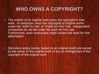 WHO OWNS A COPYRIGHT? 
• The creator of an original work owns the copyright to that 
work. An employer owns the copyrights of original works 
under the “work for hire” or “made for hire” rule. Independent 
contractors do not fall under the work for hire rule. 
Furthermore, even employees might contest the work for hire 
assumption. 
• Derivative works (works based on an original work) are owned 
by the owner of the original work or are an infringement of the 
copyright of the original work. 
 
