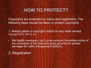 HOW TO PROTECT? 
Copyrights are protected by notice and registration. The 
following steps should be taken to protect copyrights. 
1. Always place a copyright notice on any work owned: 
Copyright 2014, WXYZ, Inc. 
• Not legally necessary, but it gives persons immediate notice of 
the ownership of the work and gives grounds for greater 
damages for willful infringement (DMCA). 
2. Registration 
 