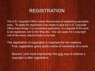 REGISTRATION 
The U.S. Copyright Office makes the process of registering copyrights 
easy. To apply for registration one needs to give the U.S. Copyright 
Office three things 1) a completed application, 2) a deposit of the work 
to be registered, and 3) the filing fee. One can apply for a copyright 
one of two ways, electronically or by mail. 
The registration of copyrights is important for two reasons. 
First, registration gives public notice of ownership of a work. 
Second, (and most importantly) the only way to enforce a 
copyright is after registration. 
 