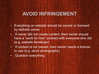AVOID INFRINGEMENT 
• Everything on website should be owned or licensed 
by website owner 
• If owner did not create content, then owner should 
have a “work for hire” contract with everyone who did 
(e.g. website developer) 
• If content is not owned, then owner needs a license 
to use (e.g. stock photographs) 
• Question everything 
 
