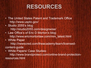 RESOURCES 
• The United States Patent and Trademark Office 
http://www.uspto.gov/ 
• Studio 2055’s blog 
http://studio2055.com/designwise/ 
• Law Office’s of Eric D Morton’s blog: 
http://www.ericmortonlaw.com/mm_latest.html 
• White Paper 
http://newscred.com/theacademy/learn/licensed-content- 
guide 
• White Papers/ Case Studies: 
http://www.brandprotect.com/online-brand-protection-resources. 
html 
 