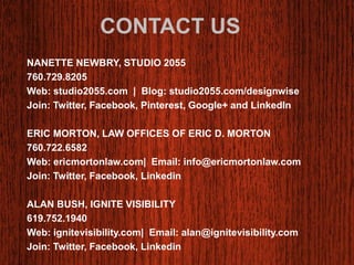 CONTACT US 
NANETTE NEWBRY, STUDIO 2055 
760.729.8205 
Web: studio2055.com | Blog: studio2055.com/designwise 
Join: Twitter, Facebook, Pinterest, Google+ and LinkedIn 
ERIC MORTON, LAW OFFICES OF ERIC D. MORTON 
760.722.6582 
Web: ericmortonlaw.com| Email: info@ericmortonlaw.com 
Join: Twitter, Facebook, Linkedin 
ALAN BUSH, IGNITE VISIBILITY 
619.752.1940 
Web: ignitevisibility.com| Email: alan@ignitevisibility.com 
Join: Twitter, Facebook, Linkedin 
 