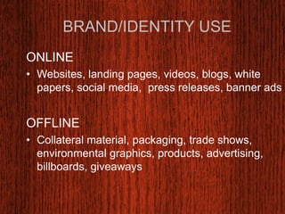 BRAND/IDENTITY USE 
ONLINE 
• Websites, landing pages, videos, blogs, white 
papers, social media, press releases, banner ads 
OFFLINE 
• Collateral material, packaging, trade shows, 
environmental graphics, products, advertising, 
billboards, giveaways 
 
