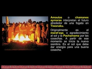 Amautas   o   chamanes aymaras   interpretan el futuro alrededor de una fogata en   Tiwanaku. Originalmente es el   marat'aqa ,  o agradecimiento al sol y la   Pachamama   por las cosechas. A partir de ese momento se inicia la nueva siembra. Es el sol que debe dar energía para una buena cosecha. 