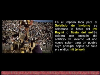 En el imperio Inca para el   Solsticio de Invierno   se celebraba la fiesta del   Inti Raymi   o   fiesta del sol . Se celebra con ocasión del solsticio de invierno -el año nuevo solar- para un pueblo cuyo principal objeto de culto era el dios   Inti  ( el sol ). 