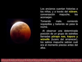 Los ancianos cuentan historias a los niños, y a través del   nütram ,  conversación mapuche, los aconsejan. Tomando mate, comiendo sopaipillas y bailando se pasa la noche. Al observar una determinada posición de un grupo de estrellas llamadas   pürapa nao, kapura y wünelfe   (lucero del amanecer), los sabios mapuche sabían cuál era el momento preciso antes del alba. 