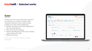 IntelliSoft © Confidential. 

Distribution is prohibited without IntelliSoft written approval. 13
Selected works
Solution connects silos and heaters operated

by customer to a central IT-system using

remotely monitored sensors and provides

multiple user roles with the following:

Monitor the status and certain attributes of

the connected devices

Plan resources into projects

Monitor the filling level of the silos including

order initiation for refills

Billing & Invoicing
HTML, CSS, JavaScript, Angular, NodeJS,

MongoDB
Suter
 
