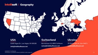 IntelliSoft © Confidential. 

Distribution is prohibited without IntelliSoft written approval. 21
Geography
5348 Vegas Dr., Las Vegas, NV 89108
USA
info@intellisoftware.net
Bernstrasse 15, 8952 Schlieren
Switzerland
swiss@intellisoftware.net
29 Obolonska str, Kiev 04071
Ukraine
ua@intellisoftware.net
 