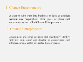 A women who went into business by luck or accident
without any preparation, clear goals or plans such
entrepreneurs are called Chance Entrepreneurs.
2. Created Entrepreneurs
Government and some agencies that specifically identify,
motivate, train, equip and develop as entrepreneur such
entrepreneurs are called as Created Entrepreneurs.
1. Chance Entrepreneurs
 