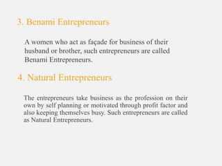 3. Benami Entrepreneurs
A women who act as façade for business of their
husband or brother, such entrepreneurs are called
Benami Entrepreneurs.
4. Natural Entrepreneurs
The entrepreneurs take business as the profession on their
own by self planning or motivated through profit factor and
also keeping themselves busy. Such entrepreneurs are called
as Natural Entrepreneurs.
 