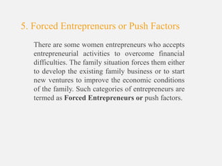 There are some women entrepreneurs who accepts
entrepreneurial activities to overcome financial
difficulties. The family situation forces them either
to develop the existing family business or to start
new ventures to improve the economic conditions
of the family. Such categories of entrepreneurs are
termed as Forced Entrepreneurs or push factors.
5. Forced Entrepreneurs or Push Factors
 
