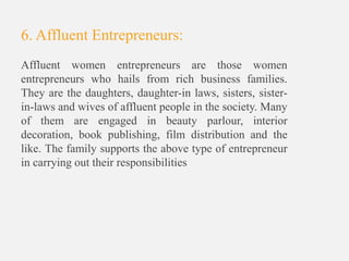 6. Affluent Entrepreneurs:
Affluent women entrepreneurs are those women
entrepreneurs who hails from rich business families.
They are the daughters, daughter-in laws, sisters, sister-
in-laws and wives of affluent people in the society. Many
of them are engaged in beauty parlour, interior
decoration, book publishing, film distribution and the
like. The family supports the above type of entrepreneur
in carrying out their responsibilities
 