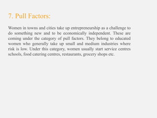 7. Pull Factors:
Women in towns and cities take up entrepreneurship as a challenge to
do something new and to be economically independent. These are
coming under the category of pull factors. They belong to educated
women who generally take up small and medium industries where
risk is low. Under this category, women usually start service centres
schools, food catering centres, restaurants, grocery shops etc.
 