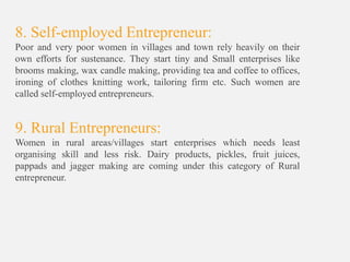 8. Self-employed Entrepreneur:
Poor and very poor women in villages and town rely heavily on their
own efforts for sustenance. They start tiny and Small enterprises like
brooms making, wax candle making, providing tea and coffee to offices,
ironing of clothes knitting work, tailoring firm etc. Such women are
called self-employed entrepreneurs.
9. Rural Entrepreneurs:
Women in rural areas/villages start enterprises which needs least
organising skill and less risk. Dairy products, pickles, fruit juices,
pappads and jagger making are coming under this category of Rural
entrepreneur.
 