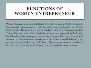 FUNCTIONS OF
WOMEN ENTREPRENEUR
Women Entrepreneur is not different from the concept of Entrepreneur, all
the concept characteristics & functions are applicable to Women
Entrepreneur. The role of women in family & society is changing very fast.
Those days are gone where typically women are expected to look after
household activities change in various social aspect like equal treatment to
women, no discrimination among male & females availability of equal
opportunities to work in any field slowly these changes have forced her to
become more competitive & also encouraged into business operations.
 