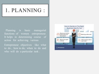 1. PLANNING :
Planning is basic managerial
functions of women entrepreneur.
It helps in determining course of
action for achieving various
Entrepreneur objectives like what
to do , how to do, when to do and
who will do a particular task .
 