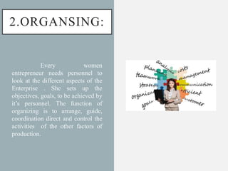 2.ORGANSING:
Every women
entrepreneur needs personnel to
look at the different aspects of the
Enterprise . She sets up the
objectives, goals, to be achieved by
it’s personnel. The function of
organizing is to arrange, guide,
coordination direct and control the
activities of the other factors of
production.
 