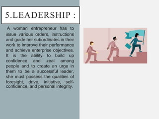 5.LEADERSHIP :
A woman entrepreneur has to
issue various orders, instructions
and guide her subordinates in their
work to improve their performance
and achieve enterprise objectives.
It is the ability to build up
confidence and zeal among
people and to create an urge in
them to be a successful leader,
she must possess the qualities of
foresight, drive, initiative, self-
confidence, and personal integrity.
 