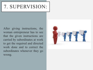 7. SUPERVISION:
After giving instructions, the
woman entrepreneur has to see
that the given instructions are
carried by subordinates at work
to get the required and directed
work done and to correct the
subordinates whenever they go
wrong.
 