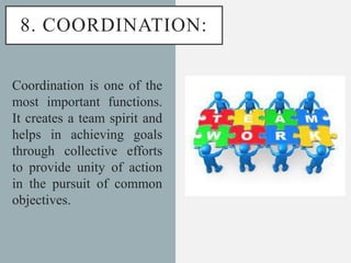 8. COORDINATION:
Coordination is one of the
most important functions.
It creates a team spirit and
helps in achieving goals
through collective efforts
to provide unity of action
in the pursuit of common
objectives.
 