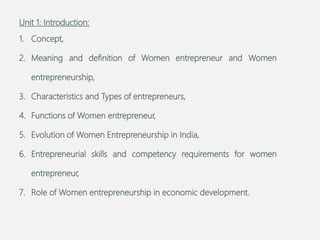 Unit 1: Introduction:
1. Concept,
2. Meaning and definition of Women entrepreneur and Women
entrepreneurship,
3. Characteristics and Types of entrepreneurs,
4. Functions of Women entrepreneur,
5. Evolution of Women Entrepreneurship in India,
6. Entrepreneurial skills and competency requirements for women
entrepreneur,
7. Role of Women entrepreneurship in economic development.
 