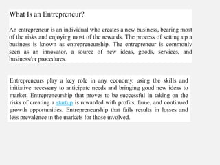 What Is an Entrepreneur?
An entrepreneur is an individual who creates a new business, bearing most
of the risks and enjoying most of the rewards. The process of setting up a
business is known as entrepreneurship. The entrepreneur is commonly
seen as an innovator, a source of new ideas, goods, services, and
business/or procedures.
Entrepreneurs play a key role in any economy, using the skills and
initiative necessary to anticipate needs and bringing good new ideas to
market. Entrepreneurship that proves to be successful in taking on the
risks of creating a startup is rewarded with profits, fame, and continued
growth opportunities. Entrepreneurship that fails results in losses and
less prevalence in the markets for those involved.
 
