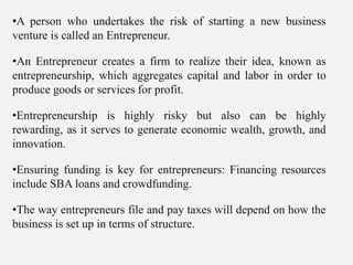•A person who undertakes the risk of starting a new business
venture is called an Entrepreneur.
•An Entrepreneur creates a firm to realize their idea, known as
entrepreneurship, which aggregates capital and labor in order to
produce goods or services for profit.
•Entrepreneurship is highly risky but also can be highly
rewarding, as it serves to generate economic wealth, growth, and
innovation.
•Ensuring funding is key for entrepreneurs: Financing resources
include SBA loans and crowdfunding.
•The way entrepreneurs file and pay taxes will depend on how the
business is set up in terms of structure.
 