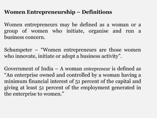 Women Entrepreneurship – Definitions
Women entrepreneurs may be defined as a woman or a
group of women who initiate, organise and run a
business concern.
Schumpeter – “Women entrepreneurs are those women
who innovate, initiate or adopt a business activity”.
Government of India – A woman entrepreneur is defined as
“An enterprise owned and controlled by a woman having a
minimum financial interest of 51 percent of the capital and
giving at least 51 percent of the employment generated in
the enterprise to women.”
 