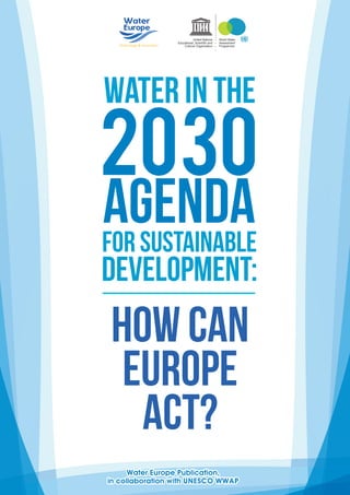 Water Europe Publication,
in collaboration with UNESCO WWAP
Water Europe Publication,
in collaboration with UNESCO WWAP
How can
Europe
act?
Water in the
2030
Agendafor Sustainable
Development:
World Water
Assessment
Programme
United Nations
Educational, Scientiﬁc and
Cultural Organization
 