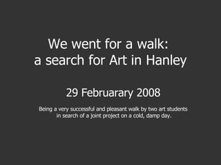 We went for a walk:  a search for Art in Hanley 29 Februarary 2008 Being a very successful and pleasant walk by two art students in search of a joint project on a cold, damp day. 