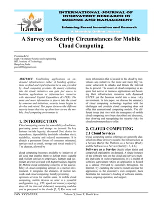 ISSN: XXXX-XXXX Volume X, Issue X, Month Year
A Survey on Security Circumstances for Mobile
Cloud Computing
Poornima K M
Dept of Computer Science and Engineering
BTL Institute of Technology
Bangalore, India
poorni091@gmail.com
ABSTRACT: Establishing applications on on-
demand infrastructures rather of building applica-
tions on fixed and rigid infrastructures was provided
by cloud computing provides. By merely exploiting
into the cloud, initiatives can gain fast access to
business applications or infrastructure resources
with decreased Capital Expenditure (CAPEX). The
more and more information is placed into the cloud
by someone and initiatives, security issues begins to
develop and raised. This paper discusses the different
security issues that rise up about how secure the mo-
bile cloud computing environment is.
1. INTRODUCTION
Cloud computing means the accessibility of software,
processing power and storage on demand. Its key
features include legerity, decreased Cost, device in-
dependence, dependability (multiple redundant sites),
scalability, security and reduced maintenance. It is
already a permanent fixture of consumer orientated,
services such as email, storage and social media [4].
The chances, allowed by
cloud computing becomes available to initiatives of
all sizes that enables them to deliver more scalable
and resilient services to employees, partners and cus-
tomers at lower cost and with higher business legerity
[1].Mobile cloud computing concerns to the accessi-
bility of cloud computing services in a mobile envi-
ronment. It integrates the elements of mobile net-
works and cloud computing, thereby providing
optimum services for mobile users. In mobile cloud
computing, mobile devices no need to a powerful
configuration (e.g., CPU speed and memory capacity)
since all the data and elaborated computing modules
can be processed in the clouds [2, 5].The more and
more information that is located in the cloud by indi-
viduals and initiatives, the more and more they be-
come vulnerable to attacks and threats the Internet
has to present. The assure of cloud computing to ac-
quire fast access to business applications and boost-
ing their infrastructure resources with decreased
CAPEX put the business world into a more risky
environment. In this paper, we discuss the summary
of cloud computing technology together with the
challenges and predicts cloud computing does not
offer that conventional computing models. The dif-
ferent issues that rises with the emergence of mobile
cloud computing have been described and discussed,
thus drawing and recognizing the security risks the
cloud environment has to offer.
2. CLOUD COMPUTING
2.1 Cloud Services
Cloud computing service offerings are generally clas-
sified into three delivery models: the Infrastructure as
a Service (IaaS); the Platform as a Service (PaaS);
and the Software as a Service (SaaS) [1, 3, 4, 6].
Software as a Service (SaaS) offers finish and
completed applications on demand. A single instance
of the software runs on the cloud and services multi-
ple end users or client organizations. It is a model of
software deployment where an application is hosted
as a service provided to customers throughout the
Internet. By excreting the need to install and run the
application on the customer’s own computer, SaaS
facilitates the customer’s loading of software mainte-
nance, ongoing operation, and support.
 