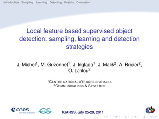 Introduction Sampling Learning Detecting Results Conclusion




            Local feature based supervised object
          detection: sampling, learning and detection
                          strategies

         J. Michel1 , M. Grizonnet1 , J. Inglada1 , J. Malik2 , A. Bricier2 ,
                                  O. Lahlou2
                             1 C ENTRE NATIONAL D ’ ÉTUDES SPATIALES
                                  2 C OMMUNICATIONS & S YSTÈMES




                                       IGARSS, July 25-29, 2011
 
