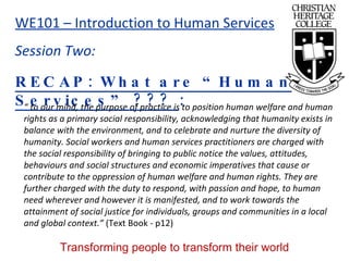 RECAP: What are “Human Services” ???  : “  to our mind, the purpose of practice is to position human welfare and human rights as a primary social responsibility, acknowledging that humanity exists in balance with the environment, and to celebrate and nurture the diversity of humanity. Social workers and human services practitioners are charged with the social responsibility of bringing to public notice the values, attitudes, behaviours and social structures and economic imperatives that cause or contribute to the oppression of human welfare and human rights. They are further charged with the duty to respond, with passion and hope, to human need wherever and however it is manifested, and to work towards the attainment of social justice for individuals, groups and communities in a local and global context.”  (Text Book - p12) 