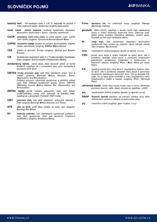 SLOVNÍČEK POJMŮ


bazický bod    100 bazických bodů = 1,00 %; nejčastěji se používá u        Forex    devizový trh; trh směnných kurzu (anglicky: Foreign
        změn úrokových sazeb; zkratka bps (anglicky basis points)                   Exchange markets)
book value      účetní hodnota; hodnota společnosti připadající            goodwill účetní termín; vyjadřuje u akvizic rozdíl mezi zaplacenou
        akcionářům; Book value = Aktiva - Závazky společnosti                       cenou a účetní hodnotou kupované firmy. Zahrnuje např.
                                                                                    dobré jméno podniku, klientskou základnu, značku apod.
CAGR     průměrná roční míra růstu za určité období (např. CAGR                     Goodwill se řadí mezi nehmotná aktiva.
         2001-2009) (anglicky: Compound Annual Growth Rate)
                                                                           NI       čistý zisk; zisk společnosti připadající akcionářům
CAPEX investiční výdaje obvykle na pořízení dlouhodobého majetku                    společnosti, kteý vznikne po odečtení všech nákladů včetně
         (stoje, nemovitosti) (anglicky: CAPital EXpenditures)                      daní (anglicky: Net Income)
CEE     střední a východní Evropa (anglicky: Central and Eastern           m/m      meziměsíční změna (anglicky: month on month; m-o-m)
        Europe)
                                                                           P/BV     poměr ceny akcie k účetní hodnotě na jednu akcii. Jde o
CIS     Společenství nezávislých států, 9 z 15 států bývalého Sovětského            poměrový ukazatel, který slouží k porovnání ohodnocení
        svazu (anglicky: Commonwealth of Independent States)                        jednotlivých společností, především v bankovnictví a
                                                                                    finančním sektoru. (anglicky: Price / Book Value per share
dividendový výnos výnos akcie, který akcionář obdrží ve formě                       Ratio)
        dividend; vyjadřuje se v procentech jako roční dividenda k
        současné ceně akcie                                                P/E      vyjadřuje poměr tržní ceny akcie k dosaženému čistému zisku
                                                                                    na akcii. Jde o poměrový ukazatel, který slouží k porovnání
EBITDA hrubý provozní zisk; zisk před odečtením úroků, daní a                       ohodnocení jednotlivých akciových titulů. Čím je ukazatel P/E
         odpisů (anglicky Earnings Before Interests, Taxes,
                                                                                    vyšší, tím je daná akcie vzhledem k zisku (současnému nebo
         Depreciation and Amortization);
                                                                                    očekávanému) dražší a naopak. (anglicky: Price / Earnings
        Indikátor provozní výkonnost společnosti a přibližný odhad
                                                                                    Ratio)
        cash flow. Některé společnosti použijí termín OIBITDA
        (Operating Income Before Interest Tax, Depreciation and            rafinérská marţe rozdíl mezi cenou hrubé ropy a cenou rafinérské
        Amortization).                                                              produkce (benzín, nafta, oleje); obvykle se vyjadřuje v USD/t
EBITDA marţe poměr hrubého provozního zisku vůči tržbám
                                                                           q/q      mezikvartální změna (anglicky: quarter on quarter; q-o-q)
        (=EBITDA/tržby); určuje míru ziskovosti na jednotku tržeb;
        vyjadřuje se v procentech. Podobně i EBIT marže.                   SWAP     finanční derivát založený na principu výměny dvou aktiv
EBIT     provozní zisk; zisk před odečtením úrokových nákladů a                     včetně jejích výnosů a nákladů po stanovenou dobu
         daní (anglicky Earnings Before Interests and Taxes)               y/y      meziroční změna (anglicky: year on year; y-o-y)
EPS     zisk na akcii; podíl zisku (ztráty) na jednu akci (anglicky:
        Earnings Per Share)
EV      hodnota podniku; tržní kapitalizace společnosti zvýšena o
        čistý dluh společnosti (dluh bez likvidních finančních
        prostředků). (anglicky: Enterprise Value).
 