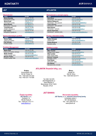 KONTAKTY

J&T                                                                             ATLANTIK

Obchodování                                                                     Obchodování s cennými papíry
 Jméno                                    Kontakt                                 Jméno                                       Kontakt
 Michal Semotán                           +420 221 710 130                        David Nový                                  +420 225 010 228
 Obchodování a prodej                     semotan@jtbank.cz                       Obchodování – ČR a zahraničí                david.novy@atlantik.cz
 Michal Znojil                            +420 221 710 131                        Barbora Stieberová                          +420 225 010 248
 Obchodování a prodej                     znojil@jtbank.cz                        Obchodování – ČR a zahraničí                barbora.stieberova@atlantik.cz
 Michal Štubňa                            +421 259 418 173                        Tereza Jalůvková                            +420 225 010 206
 Obchodování – Slovensko                  stubna@jtbank.cz                        Obchodování – ČR a zahraničí                tereza.jaluvkova@atlantik.cz
 Tomáš Brychta                            +420 221 710 238                        Marek Kijevský                              +420 225 010 269
 Peněžní a devizový trh                   brychta@jtbank.cz                       Obchodování – zahraničí                     marek.kijevsky@atlantik.cz
 Petr Vodička                             +420 221 710 155                        Miroslav Nejezchleba                        +420 225 010 233
 Dluhopisový a peněžní trh                vodicka@jtbank.cz                       Obchodování – zahraničí (USA)               miroslav.nejezchleba@atlantik.cz

Správa klientských portfolií                                                    Prodej a klientské sluţby
 Jméno                                    Kontakt                                 Jméno                                       Kontakt
 Roman Hajda                              +420 221 710 224                        Dalibor Hampejs                             +420 545 423 448
 Vedoucí pro investice                    hajda@jtbank.cz                         podílové fondy                              dalibor.hampejs@atlantik.cz
 Petr Holinský                            +420 221 710 429                        Andrea Skupová                              +420 225 010 284
 Portfolio manažer                        holinsky@jtbank.cz                      klientské služby                            atlantik@atlantik.cz

Portfolio Management                                                            Oddělení analýz
 Jméno                                    Kontakt                                 Jméno                                       Kontakt
 Martin Kujal                             +420 225 010 298                        Milan Vaníček                               +420 225 010 207
 Vedoucí pro investice; dluhopisy         martin.kujal@atlantik.cz                Strategie, farma, telekom                   milan.vanicek@atlantik.cz
 Marek Janečka                            +420 225 010 299                        Milan Lávička                               +420 225 010 214
 Portfolio manažer; akcie                 marek.janecka@atlantik.cz               Banky, finanční sektor                      milan.lavicka@atlantik.cz
 Miroslav Paděra                          +420 225 010 223                        Bohumil Trampota                            +420 225 010 257
 Portfolio manažer; DPM                   miroslav.padera @atlantik.cz            Energetika, chemie                          bohumil.trampota@atlantik.cz
                                                                                  Pavel Ryska                                 +420 225 010 258
                                                                                  Nemovitosti, media                          pavel.ryska@atlantik.cz
                                                                                  Petr Sklenář                                +420 225 010 219
                                                                                  Makroekonomika, komodity                    petr.sklenar@atlantik.cz


                                                                ATLANTIK finanční trhy, a.s.
                                         Praha:                                                                           Brno:
                                   Vinohradská 230                                                                        Veselá 24
                                   100 00 Praha 10                                                                       602 00 Brno
                                Tel.: +420 225 010 222                                                             Tel.: +420 545 423 411
                                Fax: +420 221 710 626
                                                                            Tel: 800 122 676
                                                                           atlantik@atlantik.cz
                                                                             www.atlantik.cz
                                                                         Bloomberg: ATLK <GO>
                                                                            Reuters: ATLK



                                                                            J&T BANKA
                                    Česká republika                                                               Slovenská republika
                                  J&T Banka, a. s.                                                 J&T Banka, a. s., pobočka zahraničnej banky
                                     Pobřežní 14                                                                Lamačská cesta 3
                                   186 00 Praha 8                                                                841 04 Bratislava
                               Tel.: +420.221.710.111                                                        Tel.: +421.259.418.111
                                    www.jtbank.cz                                                                 www.jtbank.sk
 