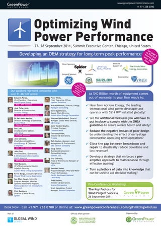 www.greenpowerconferences.com
                                                                                                                                                +1 971 238 0700




                                    Optimizing Wind
                                    Power Performance
                                        27- 28 September 2011, Summit Executive Center, Chicago, United States
                                                                                                                                                          Se
                                                                                                                                                        to e pa
                   Developing an O&M strategy for long-term peak performance                                                                           ho find ge
                                                                                                                                                      yo w to out
                                                                                                                                                                  5
                                                                                                                                                        ur   ge
                                                                                                                                                      he log t
                                                                                                                                                         re o
                                                                                                                       With the
                                                                                                                                                           .
                                                              Silver Sponsors:
                                                                                                                       Support of:



                                                              Lanyard Sponsor:                  Sponsors:
                                                                                                                            Endorsed by:


                                                                                        T
                                                                                we look ake
                                                                                  bs at a
                                                                                 60 ite t the
                                                                                    -     or
                                                                                s se
     Our speakers represent companies with                                   int pea cond ead
                                                                                er ke
     over 11.342 GW online:
                                                                                  v ie r
                                                                                      ws
                                                                                        !
                                                                                                    As $40 Billion worth of equipment comes
             Eduardo Perez,                      Peter Wells,                                       out of warranty, is your firm ready to:
             Vice President, Operations,         Chief Operating Officer,
             Wind Capital Group                  Upwind Solutions
               862.1 MW installed                Bruce Hamilton, Director, Energy,               Hear from Acciona Energy, the leading
                                                 Navigant Consulting
             José Peñarrubia,
             Director of Construction,
                                                                                                  international wind power developer and
                                                 Steve Spethmann,
             Acciona Energy                      Supply Chain Director,                           operator with 5514 MW installed globally?
               5,514 MW installed globally       Suzlon Wind Energy Corporation
             Dr Karl-Heinz Mertins,              Diarmaid Mulholland, General                    See the additional measures you will have to
             Director Technology  Operations,   Manager, Global Wind Services,
             Exelon Wind                         GE Energy
                                                                                                  put in place to comply with the OHSA
               735 MW installed                  John Vanden Bosche,                              guidelines to ensure worker health and safety?
             Dan Juhl,                           Principal Engineer,
             Chief Executive Officer,            Chinook Wind                                    Reduce the negative impact of poor design
             Juhl Wind                           Courtney Faller,
              117 MW installed                   Director of Operations,
                                                                                                  by understanding the effect of early-stage
             Jean Lemaire,                       TI-data                                          construction upon long term operations?
             Chief Operating Officer,            Rich Norton, Manager, Asset
             Akuo Energy  Chairman,             Management  Procurement,                       Close the gap between breakdown and
             e-begreen                           SC Electric Company
               244.1 MW installed                Doug Taylor,
                                                                                                  repair to drastically reduce downtime and
             John Yost,                          Business Development –                           lost revenue?
             Vice President, Operations,         Renewable Energy,
                                                 OSIsoft, LLC
             E.ON Climate  Renewables
             North America
                                                                                                 Develop a strategy that enforces a pre-
                                                 Eric Endreszl,
               3870 MW installed                 Head of Training and Manager of                  emptive approach to maintenance through
             Todd Karasek,                       Operations,
                                                 USCA
                                                                                                  effective training?
             VP of Environmental Health,
             Safety  Security,                  Jennifer States,
             Suzlon Wind Energy Corporation      Program Manager, Wind and Water
                                                                                                 Turn a plethora of data into knowledge that
             Kevin Borgia, Executive Director,   Power Technologies,                              can be used to aid decision-making?
             Illinois Wind Energy Association    Pacific Northwest National
                                                 Laboratory
             Sue Ellen Haupt, Scientific
             Program Manager, Weather            Todd Daniels,
                                                 Director of Operations,
             Systems Assessment Program,
             National Center for Atmospheric     Sexton Companies                                  Pre-Conference Workshop
             Research                            Scott Hendricks, Project
                                                 Manager, Sexton Companies                         The Key Factors for
             Clint Ramberg,
             Director of Wind Access,                                                              Wind Project Success
             Spider
                                                                                                   26 September 2011


Book Now – Call +1 971 238 0700 or Online at: www.greenpowerconferences.com/optimizingwindusa
  Part of:                                                                 Official offset partner:                                  Organized by:


         GLOBAL WIND
         SERIES
 